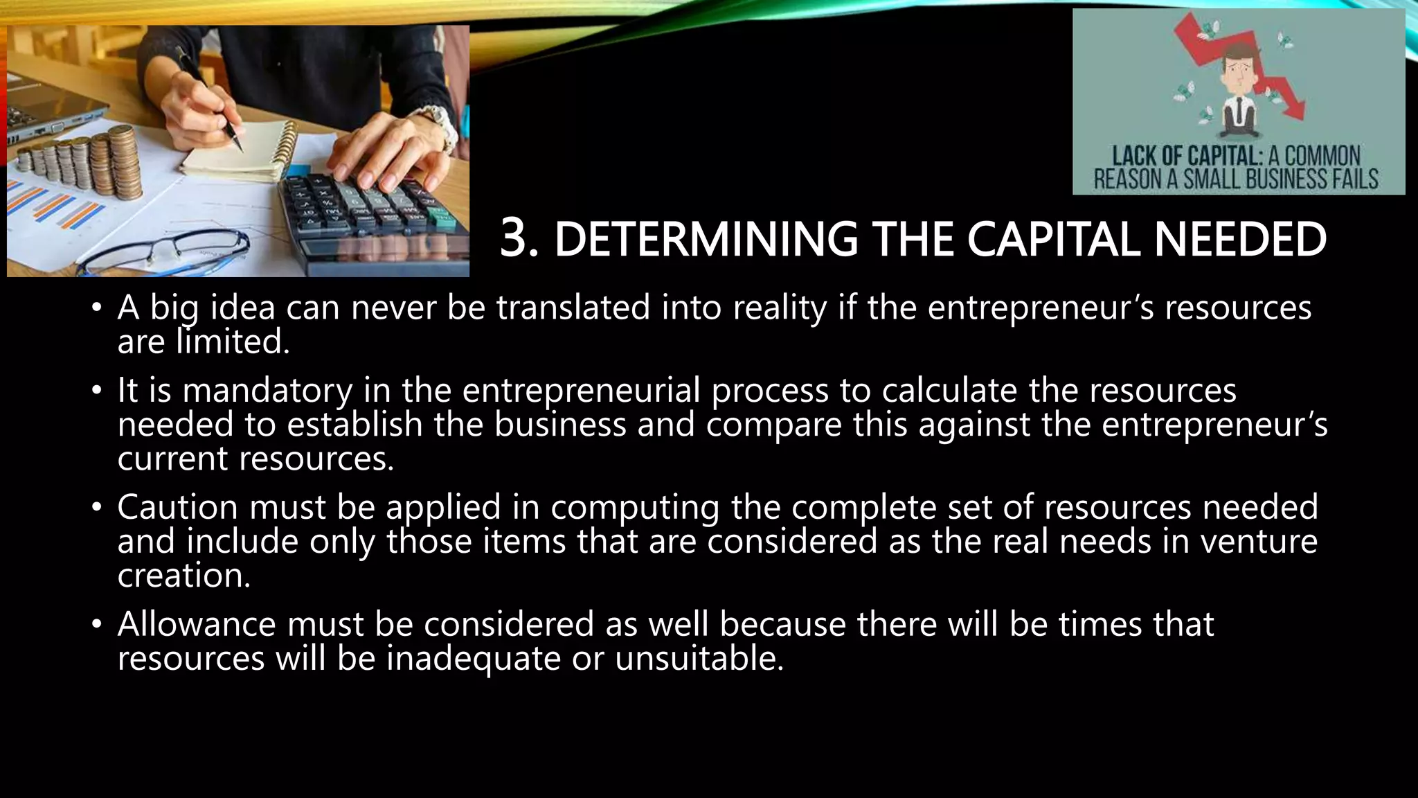 3. DETERMINING THE CAPITAL NEEDED
• A big idea can never be translated into reality if the entrepreneur’s resources
are limited.
• It is mandatory in the entrepreneurial process to calculate the resources
needed to establish the business and compare this against the entrepreneur’s
current resources.
• Caution must be applied in computing the complete set of resources needed
and include only those items that are considered as the real needs in venture
creation.
• Allowance must be considered as well because there will be times that
resources will be inadequate or unsuitable.
 