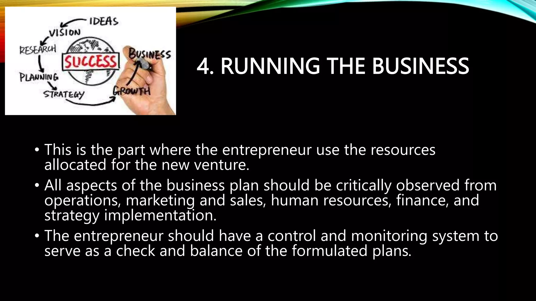 4. RUNNING THE BUSINESS
• This is the part where the entrepreneur use the resources
allocated for the new venture.
• All aspects of the business plan should be critically observed from
operations, marketing and sales, human resources, finance, and
strategy implementation.
• The entrepreneur should have a control and monitoring system to
serve as a check and balance of the formulated plans.
 