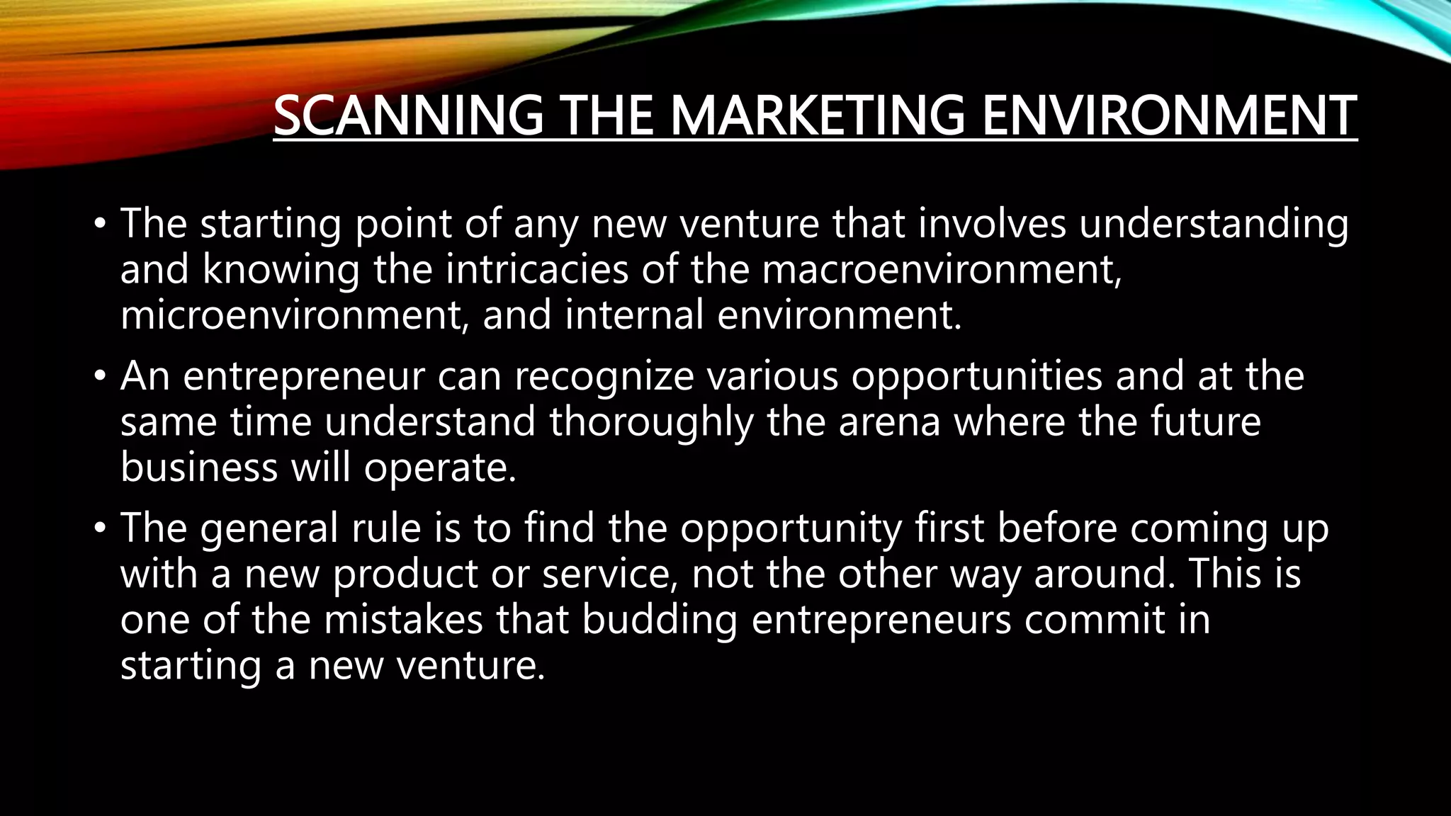 SCANNING THE MARKETING ENVIRONMENT
• The starting point of any new venture that involves understanding
and knowing the intricacies of the macroenvironment,
microenvironment, and internal environment.
• An entrepreneur can recognize various opportunities and at the
same time understand thoroughly the arena where the future
business will operate.
• The general rule is to find the opportunity first before coming up
with a new product or service, not the other way around. This is
one of the mistakes that budding entrepreneurs commit in
starting a new venture.
 