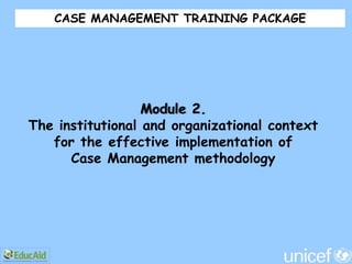CASE MANAGEMENT TRAINING PACKAGE




                  Module 2.
The institutional and organizational context
   for the effective implementation of
      Case Management methodology
 