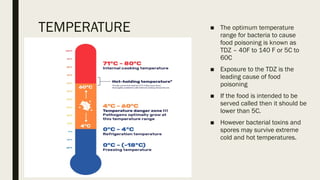 TEMPERATURE ■ The optimum temperature
range for bacteria to cause
food poisoning is known as
TDZ – 40F to 140 F or 5C to
60C
■ Exposure to the TDZ is the
leading cause of food
poisoning
■ If the food is intended to be
served called then it should be
lower than 5C.
■ However bacterial toxins and
spores may survive extreme
cold and hot temperatures.
 