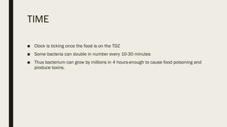 TIME
■ Clock is ticking once the food is on the TDZ
■ Some bacteria can double in number every 10-30 minutes
■ Thus bacterium can grow by millions in 4 hours-enough to cause food poisoning and
produce toxins.
 