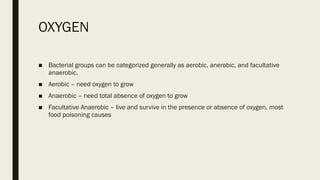 OXYGEN
■ Bacterial groups can be categorized generally as aerobic, anerobic, and facultative
anaerobic.
■ Aerobic – need oxygen to grow
■ Anaerobic – need total absence of oxygen to grow
■ Facultative Anaerobic – live and survive in the presence or absence of oxygen, most
food poisoning causes
 