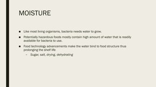 MOISTURE
■ Like most living organisms, bacteria needs water to grow.
■ Potentially hazardous foods mostly contain high amount of water that is readily
available for bacteria to use.
■ Food technology advancements make the water bind to food structure thus
prolonging the shelf life
– Sugar, salt, drying, dehydrating
 