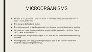 MICROORGANISMS
■ Are said to be ubiquitous – they can thrive in almost all places on earth from land to
seas, oceans, and rivers.
■ They can provide food and shelter
■ They decompose all kinds of substances from decaying plants and animals to plastics.
■ Microbes can cause diseases including pandemics like Spanish flu, the Great Plague,
the Cholera, and the Asian Flu.
■ Microorganisms brought so much gifts to us. Wine will not be wine without fermenting
microbes.
■ Microorganisms have also gained importance as tools in the scientific world-from
antibiotic production to gene therapy.
 
