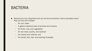 BACTERIA
■ Bacteria are very ubiquitous and can be found anywhere. Some examples where
they can live and multiply:
– Air, soil, water
– In gastro-intestinal tract of animals and humans
– On fruits, nuts, and vegetables
– On raw meat, poultry, and seafood
– On insects and rodents; and
– On hands, skin, hair, and clothing of people.
 