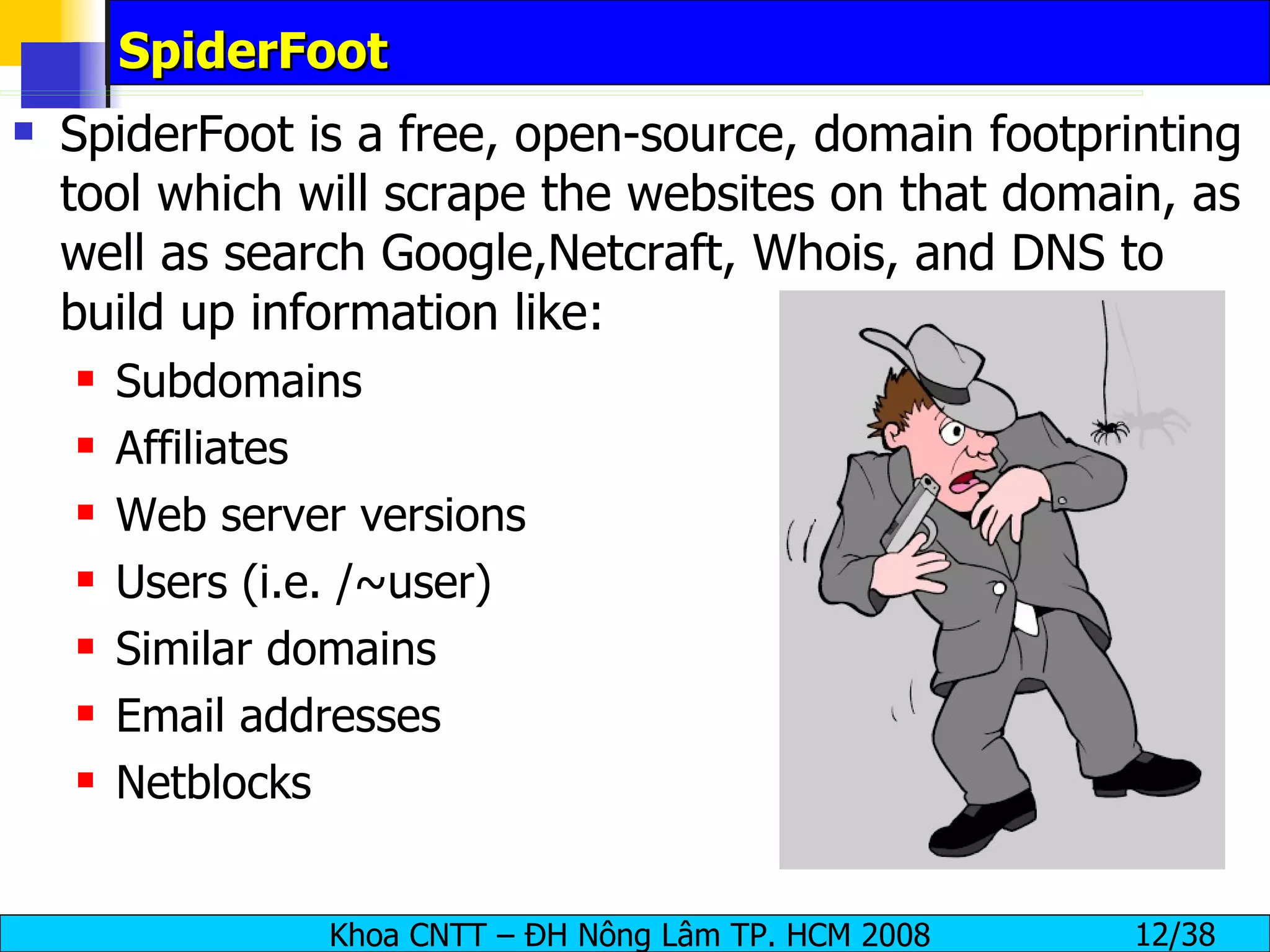 SpiderFoot SpiderFoot is a free, open-source, domain footprinting tool which will scrape the websites on that domain, as well as search Google,Netcraft, Whois, and DNS to build up information like: Subdomains Affiliates Web server versions Users (i.e. /~user) Similar domains Email addresses Netblocks 