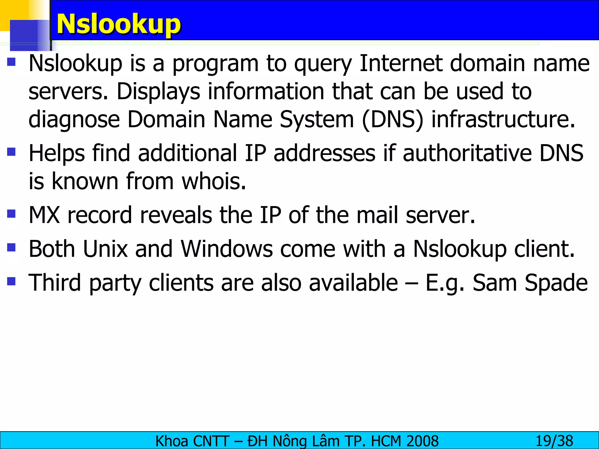 Nslookup Nslookup is a program to query Internet domain name servers. Displays information that can be used to diagnose Domain Name System (DNS) infrastructure.  Helps find additional IP addresses if authoritative DNS is known from whois. MX record reveals the IP of the mail server. Both Unix and Windows come with a Nslookup client. Third party clients are also available – E.g. Sam Spade  