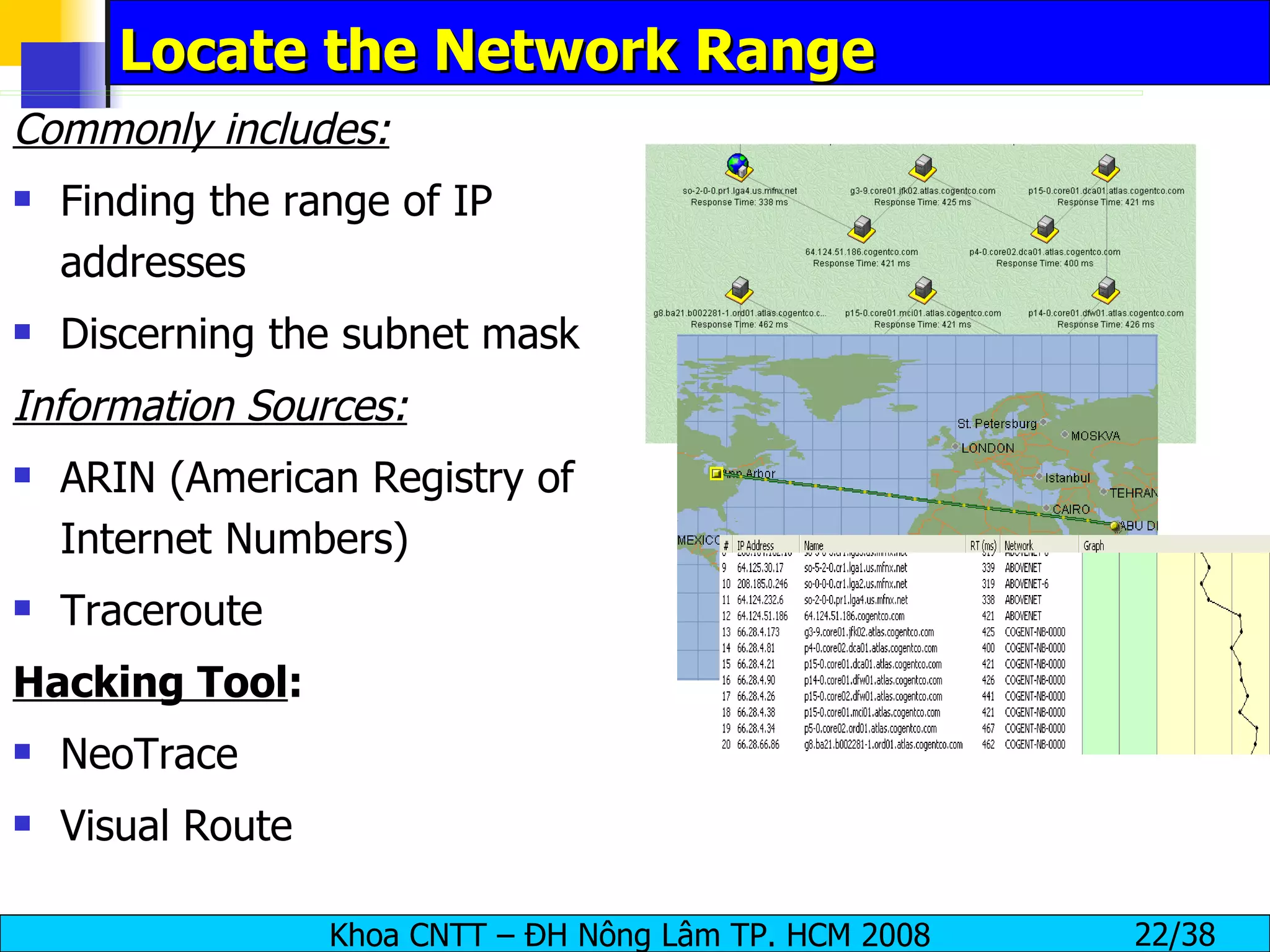 Locate the Network Range Commonly includes: Finding the range of IP addresses Discerning the subnet mask Information Sources: ARIN (American Registry of Internet Numbers) Traceroute Hacking Tool : NeoTrace Visual Route 