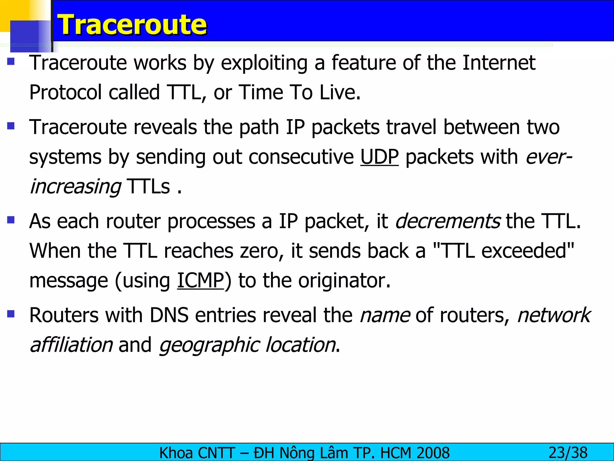 Traceroute Traceroute works by exploiting a feature of the Internet Protocol called TTL, or Time To Live. Traceroute reveals the path IP packets travel between two systems by sending out consecutive  UDP  packets with  ever-increasing  TTLs . As each router processes a IP packet, it  decrements  the TTL. When the TTL reaches zero, it sends back a "TTL exceeded" message (using  ICMP ) to the originator. Routers with DNS entries reveal the  name  of routers,  network affiliation  and  geographic location . 