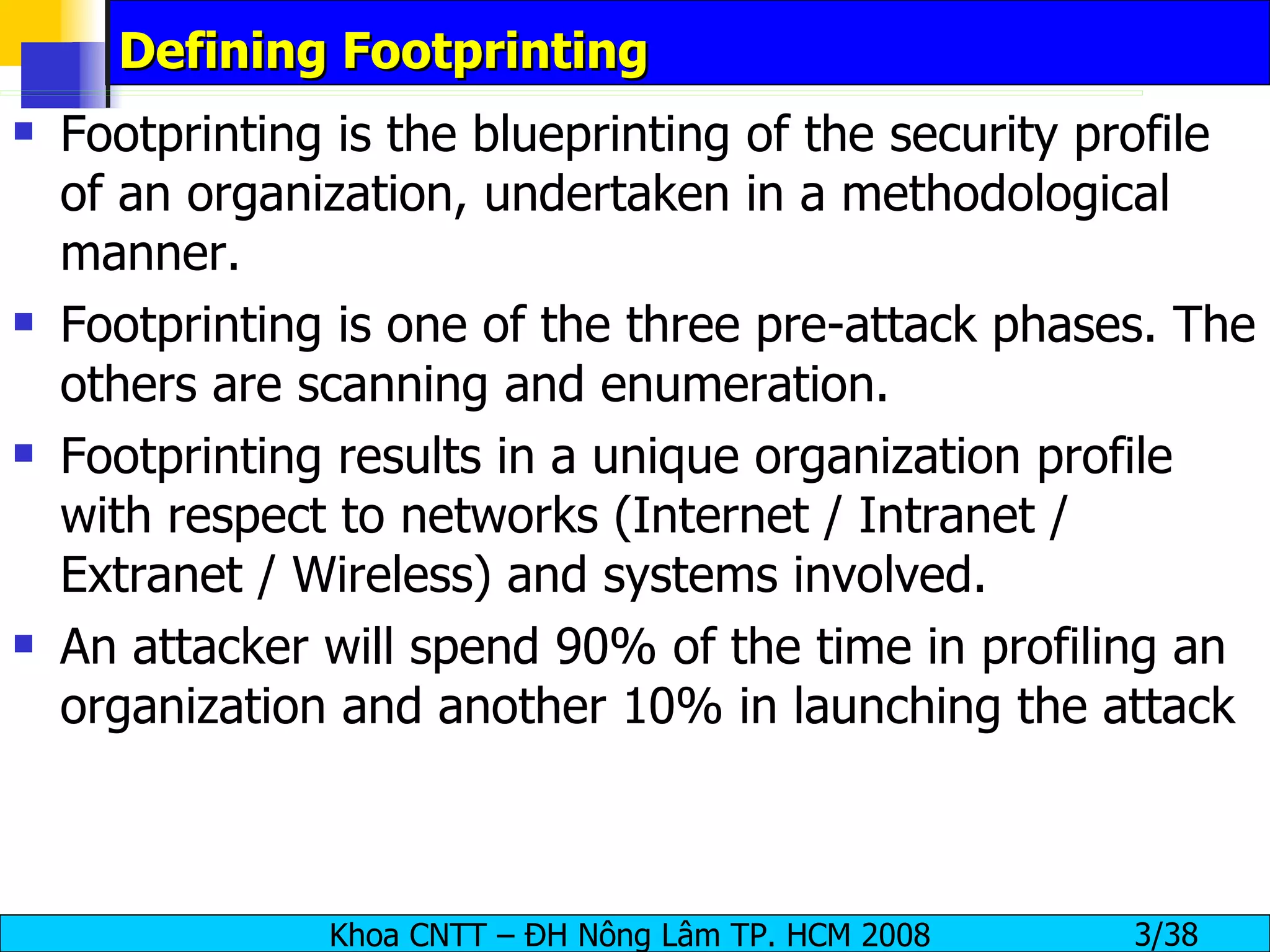 Defining Footprinting Footprinting is the blueprinting of the security profile of an organization, undertaken in a methodological manner. Footprinting is one of the three pre-attack phases. The others are scanning and enumeration. Footprinting results in a unique organization profile with respect to networks (Internet / Intranet / Extranet / Wireless) and systems involved. An attacker will spend 90% of the time in profiling an organization and another 10% in launching the attack 