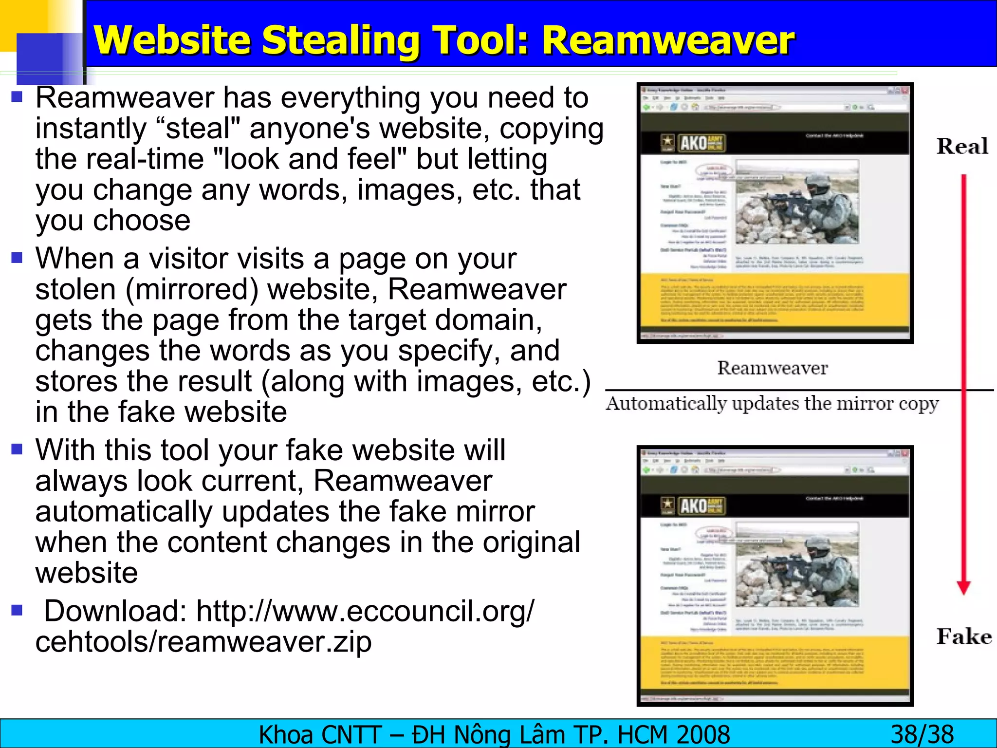 Website Stealing Tool: Reamweaver Reamweaver has everything you need to instantly “steal" anyone's website, copying the real-time "look and feel" but letting you change any words, images, etc. that you choose When a visitor visits a page on your stolen (mirrored) website, Reamweaver gets the page from the target domain, changes the words as you specify, and stores the result (along with images, etc.) in the fake website With this tool your fake website will always look current, Reamweaver automatically updates the fake mirror when the content changes in the original website Download: http://www.eccouncil.org/ cehtools/reamweaver.zip 