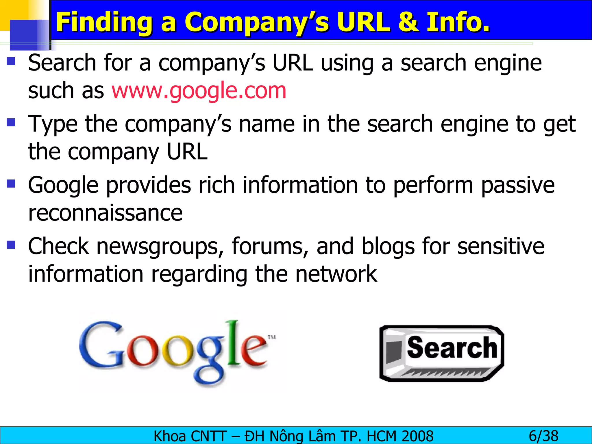 Finding a Company’s URL & Info. Search for a company’s URL using a search engine such as  www.google.com Type the company’s name in the search engine to get the company URL Google provides rich information to perform passive reconnaissance Check newsgroups, forums, and blogs for sensitive information regarding the network 