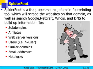 SpiderFoot SpiderFoot is a free, open-source, domain footprinting tool which will scrape the websites on that domain, as well as search Google,Netcraft, Whois, and DNS to build up information like: Subdomains Affiliates Web server versions Users (i.e. /~user) Similar domains Email addresses Netblocks 