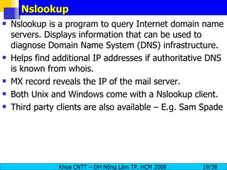 Nslookup Nslookup is a program to query Internet domain name servers. Displays information that can be used to diagnose Domain Name System (DNS) infrastructure.  Helps find additional IP addresses if authoritative DNS is known from whois. MX record reveals the IP of the mail server. Both Unix and Windows come with a Nslookup client. Third party clients are also available – E.g. Sam Spade  