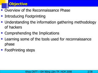 Objective Overview of the Reconnaissance Phase Introducing Footprinting Understanding the information gathering methodology of hackers Comprehending the Implications  Learning some of the tools used for reconnaissance phase FootPrinting steps 
