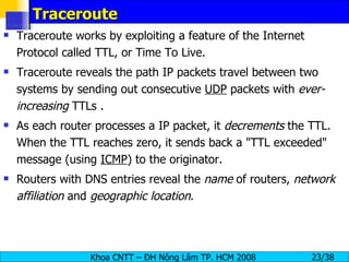 Traceroute Traceroute works by exploiting a feature of the Internet Protocol called TTL, or Time To Live. Traceroute reveals the path IP packets travel between two systems by sending out consecutive  UDP  packets with  ever-increasing  TTLs . As each router processes a IP packet, it  decrements  the TTL. When the TTL reaches zero, it sends back a "TTL exceeded" message (using  ICMP ) to the originator. Routers with DNS entries reveal the  name  of routers,  network affiliation  and  geographic location . 