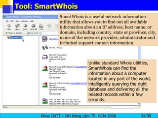 Tool: SmartWhois SmartWhois is a useful network information utility that allows you to find out all available information about an IP address, host name, or domain, including country, state or province, city, name of the network provider, administrator and technical support contact information Unlike standard Whois utilities, SmartWhois can find the information about a computer located in any part of the world, intelligently querying the right database and delivering all the related records within a few seconds.  