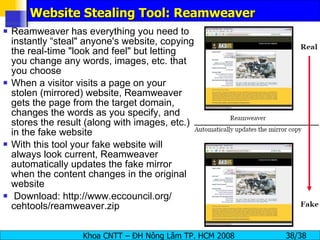 Website Stealing Tool: Reamweaver Reamweaver has everything you need to instantly “steal" anyone's website, copying the real-time "look and feel" but letting you change any words, images, etc. that you choose When a visitor visits a page on your stolen (mirrored) website, Reamweaver gets the page from the target domain, changes the words as you specify, and stores the result (along with images, etc.) in the fake website With this tool your fake website will always look current, Reamweaver automatically updates the fake mirror when the content changes in the original website Download: http://www.eccouncil.org/ cehtools/reamweaver.zip 