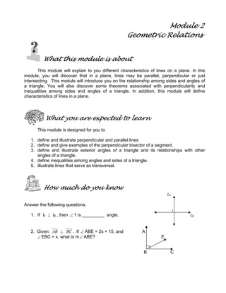 Module 2
Geometric Relations
What this module is about
This module will explain to you different characteristics of lines on a plane. In this
module, you will discover that in a plane, lines may be parallel, perpendicular or just
intersecting. This module will introduce you on the relationship among sides and angles of
a triangle. You will also discover some theorems associated with perpendicularity and
inequalities among sides and angles of a triangle. In addition, this module will define
characteristics of lines in a plane.
What you are expected to learn
This module is designed for you to
1. define and illustrate perpendicular and parallel lines
2. define and give examples of the perpendicular bisector of a segment.
3. define and illustrate exterior angles of a triangle and its relationships with other
angles of a triangle.
4. define inequalities among angles and sides of a triangle.
5. illustrate lines that serve as transversal.
How much do you know
L1
Answer the following questions.
1
1. If l1 ⊥ l2 , then ∠ 1 is _________ angle. L2
2. Given: AB ⊥ BC . If ∠ ABE = 2x + 15, and A
∠ EBC = x, what is m∠ ABE? E
B C
 