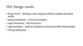 HDL Design Levels
• Design Entry – Writing a code using any of three models described
earlier
• Syntax Verification – A Kind of Compiler
• Logic Simulation – Test the Circuit
• Logic Synthesis – Code to component Conversion (EDA internal data)
• Timing Verification
 