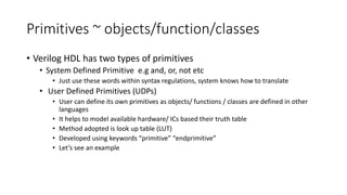 Primitives ~ objects/function/classes
• Verilog HDL has two types of primitives
• System Defined Primitive e.g and, or, not etc
• Just use these words within syntax regulations, system knows how to translate
• User Defined Primitives (UDPs)
• User can define its own primitives as objects/ functions / classes are defined in other
languages
• It helps to model available hardware/ ICs based their truth table
• Method adopted is look up table (LUT)
• Developed using keywords “primitive” “endprimitive”
• Let’s see an example
 
