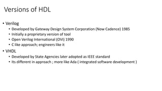 Versions of HDL
• Verilog
• Developed by Gateway Design System Corporation (Now Cadence) 1985
• Initially a proprietary version of tool
• Open Verilog International (OVI) 1990
• C like approach; engineers like it
• VHDL
• Developed by State Agencies later adopted as IEEE standard
• Its different in approach ; more like Ada ( integrated software development )
 