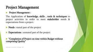 Project Management
 Project Management :
The Application of knowledge, skills , tools & techniques to
project activities in order to meet stakeholder needs &
expectations from a project.
 Needs : stated part of the project
 Expectations : unstated part of the project
 “Completion of Project on time within Budget without
comprising Quality”
Department of Information Technology - SRIT 5
 