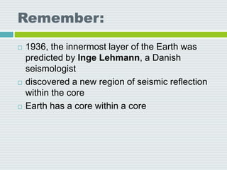 Remember:
 1936, the innermost layer of the Earth was
predicted by Inge Lehmann, a Danish
seismologist
 discovered a new region of seismic reflection
within the core
 Earth has a core within a core
 