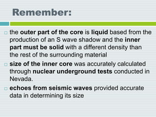 Remember:
 the outer part of the core is liquid based from the
production of an S wave shadow and the inner
part must be solid with a different density than
the rest of the surrounding material
 size of the inner core was accurately calculated
through nuclear underground tests conducted in
Nevada.
 echoes from seismic waves provided accurate
data in determining its size
 