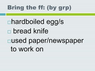 Bring the ff: (by grp)
hardboiled egg/s
 bread knife
used paper/newspaper
to work on
 