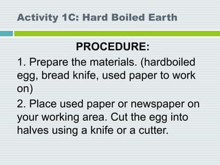 Activity 1C: Hard Boiled Earth
PROCEDURE:
1. Prepare the materials. (hardboiled
egg, bread knife, used paper to work
on)
2. Place used paper or newspaper on
your working area. Cut the egg into
halves using a knife or a cutter.
 