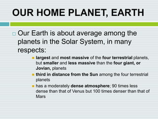 OUR HOME PLANET, EARTH
 Our Earth is about average among the
planets in the Solar System, in many
respects:
 largest and most massive of the four terrestrial planets,
but smaller and less massive than the four giant, or
Jovian, planets
 third in distance from the Sun among the four terrestrial
planets
 has a moderately dense atmosphere; 90 times less
dense than that of Venus but 100 times denser than that of
Mars
 