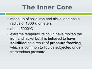 The Inner Core
 made up of solid iron and nickel and has a
radius of 1300 kilometers
 about 5000oC
 extreme temperature could have molten the
iron and nickel but it is believed to have
solidified as a result of pressure freezing,
which is common to liquids subjected under
tremendous pressure
 