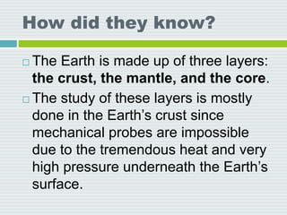 How did they know?
 The Earth is made up of three layers:
the crust, the mantle, and the core.
 The study of these layers is mostly
done in the Earth’s crust since
mechanical probes are impossible
due to the tremendous heat and very
high pressure underneath the Earth’s
surface.
 
