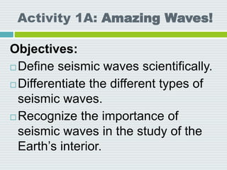 Activity 1A: Amazing Waves!
Objectives:
 Define seismic waves scientifically.
 Differentiate the different types of
seismic waves.
 Recognize the importance of
seismic waves in the study of the
Earth’s interior.
 