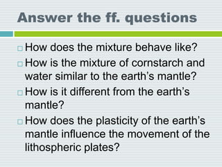 Answer the ff. questions
 How does the mixture behave like?
 How is the mixture of cornstarch and
water similar to the earth’s mantle?
 How is it different from the earth’s
mantle?
 How does the plasticity of the earth’s
mantle influence the movement of the
lithospheric plates?
 