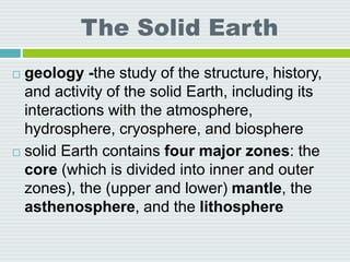 The Solid Earth
 geology -the study of the structure, history,
and activity of the solid Earth, including its
interactions with the atmosphere,
hydrosphere, cryosphere, and biosphere
 solid Earth contains four major zones: the
core (which is divided into inner and outer
zones), the (upper and lower) mantle, the
asthenosphere, and the lithosphere
 