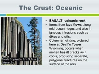 The Crust: Oceanic
• BASALT -volcanic rock
• forms from lava flows along
mid-ocean ridges and also in
igneous intrusions such as
dikes and sills.
• Columnar jointing, pictured
here at Devil's Tower,
Wyoming, occurs when
molten basalt cracks as it
cools, producing separate,
polygonal fractures on the
surface of the rock.
 