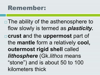 Remember:
 The ability of the asthenosphere to
flow slowly is termed as plasticity.
 crust and the uppermost part of
the mantle form a relatively cool,
outermost rigid shell called
lithosphere (Gk.lithos means
“stone”) and is about 50 to 100
kilometers thick
 