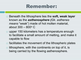 Remember:
 Beneath the lithosphere lies the soft, weak layer
known as the asthenosphere (Gk. asthenes
means “weak”) made of hot molten material,
about 300 – 800o C
 upper 150 kilometers has a temperature enough
to facilitate a small amount of melting, and make it
capable to flow
 facilitates the movement of the lithospheric plates
 lithosphere, with the continents on top of it, is
being carried by the flowing asthenosphere.
 