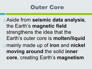 Outer Core
 Aside from seismic data analysis,
the Earth’s magnetic field
strengthens the idea that the
Earth’s outer core is molten/liquid
 mainly made up of iron and nickel
moving around the solid inner
core, creating Earth’s magnetism
 
