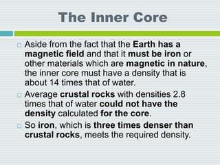 The Inner Core
 Aside from the fact that the Earth has a
magnetic field and that it must be iron or
other materials which are magnetic in nature,
the inner core must have a density that is
about 14 times that of water.
 Average crustal rocks with densities 2.8
times that of water could not have the
density calculated for the core.
 So iron, which is three times denser than
crustal rocks, meets the required density.
 