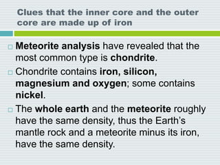 Clues that the inner core and the outer
core are made up of iron
 Meteorite analysis have revealed that the
most common type is chondrite.
 Chondrite contains iron, silicon,
magnesium and oxygen; some contains
nickel.
 The whole earth and the meteorite roughly
have the same density, thus the Earth’s
mantle rock and a meteorite minus its iron,
have the same density.
 