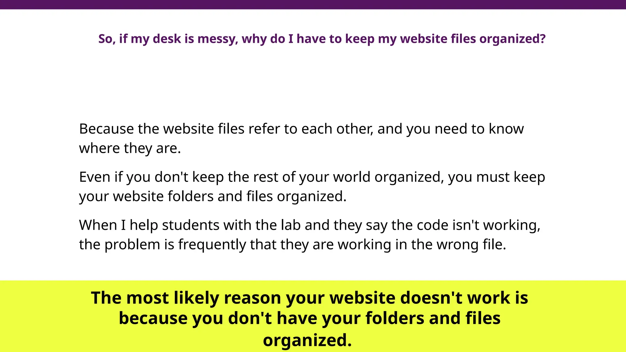 So, if my desk is messy, why do I have to keep my website files organized?
Because the website files refer to each other, and you need to know
where they are.
Even if you don't keep the rest of your world organized, you must keep
your website folders and files organized.
When I help students with the lab and they say the code isn't working,
the problem is frequently that they are working in the wrong file.
The most likely reason your website doesn't work is
because you don't have your folders and files
organized.
 