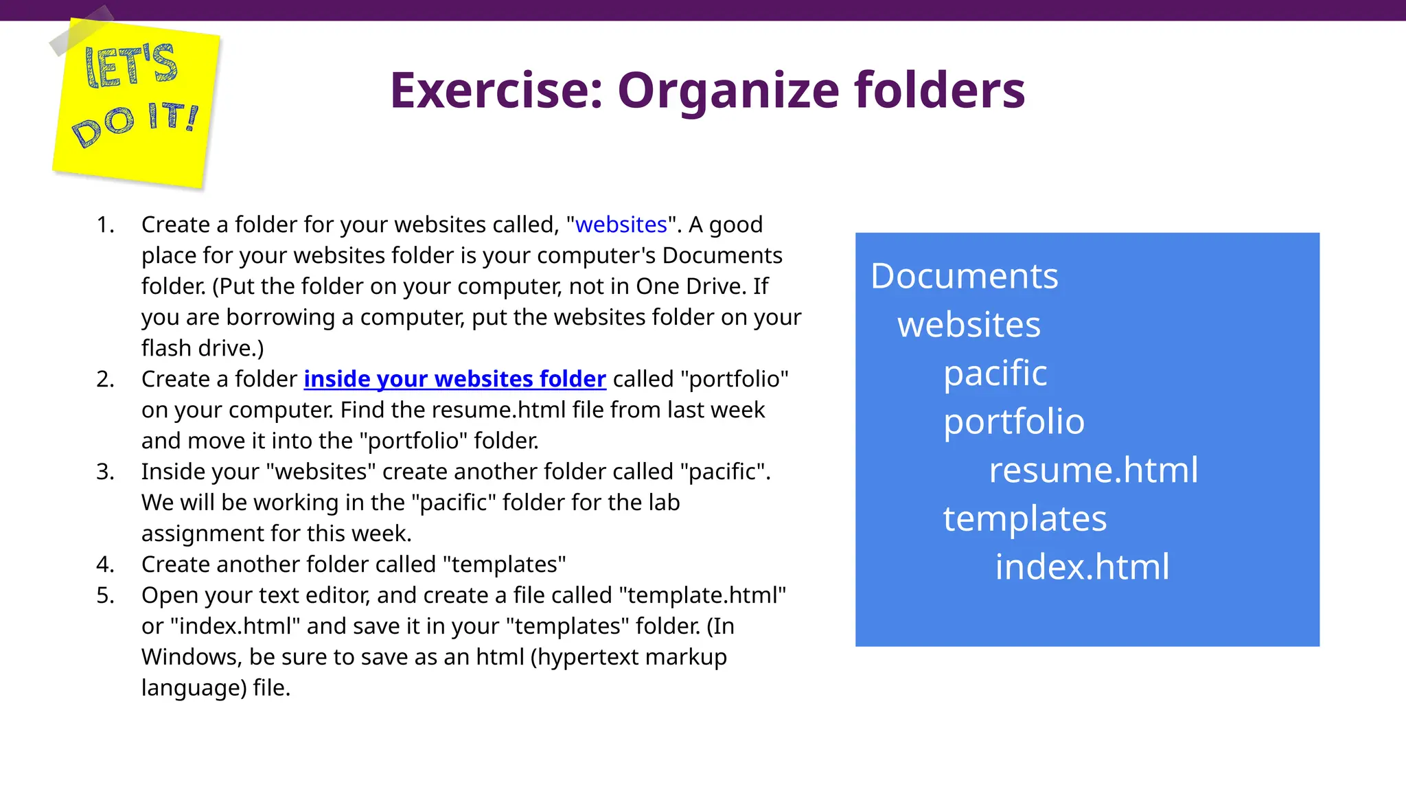 Exercise: Organize folders
1. Create a folder for your websites called, "websites". A good
place for your websites folder is your computer's Documents
folder. (Put the folder on your computer, not in One Drive. If
you are borrowing a computer, put the websites folder on your
flash drive.)
2. Create a folder inside your websites folder called "portfolio"
on your computer. Find the resume.html file from last week
and move it into the "portfolio" folder.
3. Inside your "websites" create another folder called "pacific".
We will be working in the "pacific" folder for the lab
assignment for this week.
4. Create another folder called "templates"
5. Open your text editor, and create a file called "template.html"
or "index.html" and save it in your "templates" folder. (In
Windows, be sure to save as an html (hypertext markup
language) file.
Documents
websites
pacific
portfolio
resume.html
templates
index.html
 