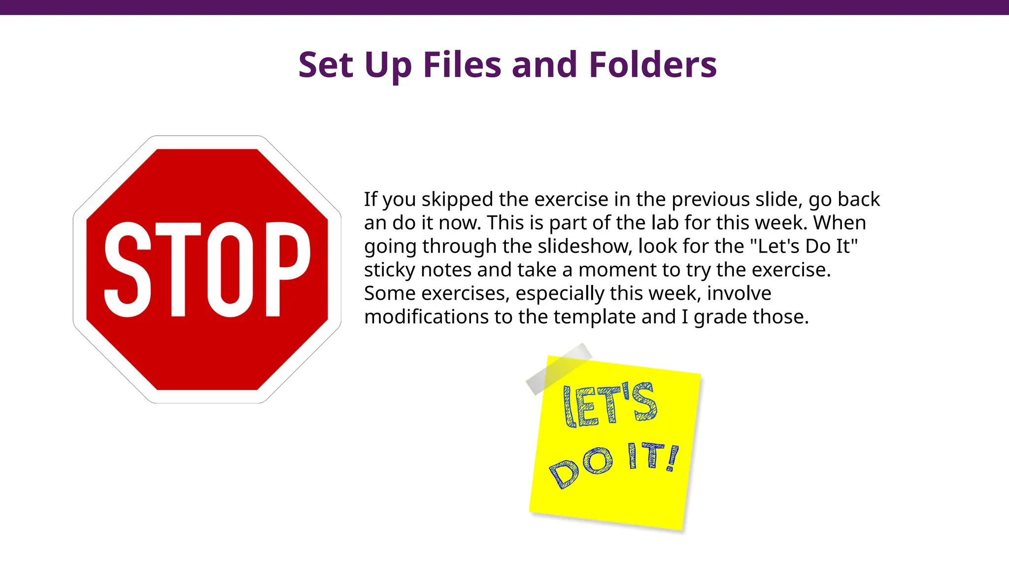 Set Up Files and Folders
If you skipped the exercise in the previous slide, go back
an do it now. This is part of the lab for this week. When
going through the slideshow, look for the "Let's Do It"
sticky notes and take a moment to try the exercise.
Some exercises, especially this week, involve
modifications to the template and I grade those.
 