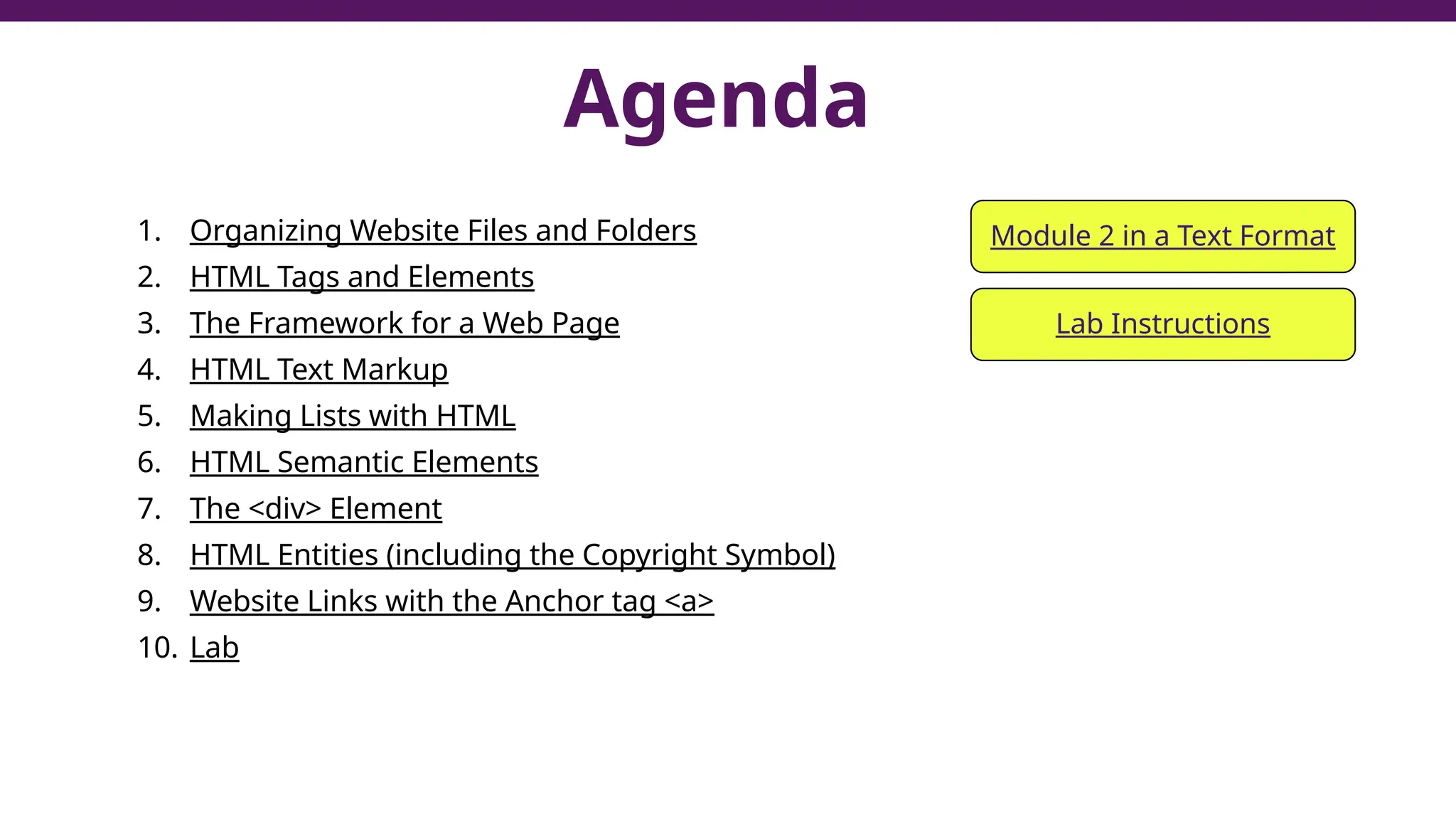 Agenda
1. Organizing Website Files and Folders
2. HTML Tags and Elements
3. The Framework for a Web Page
4. HTML Text Markup
5. Making Lists with HTML
6. HTML Semantic Elements
7. The <div> Element
8. HTML Entities (including the Copyright Symbol)
9. Website Links with the Anchor tag <a>
10. Lab
2
Module 2 in a Text Format
Lab Instructions
 