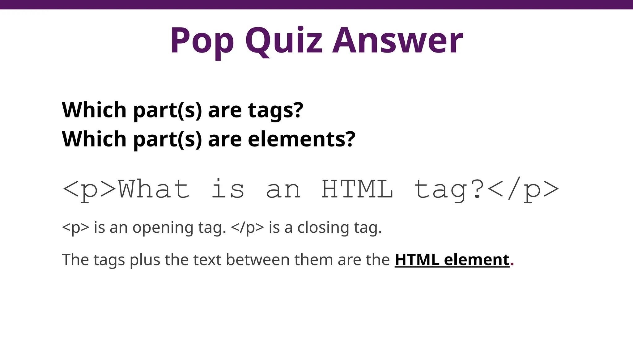 Pop Quiz Answer
Which part(s) are tags?
Which part(s) are elements?
<p>What is an HTML tag?</p>
<p> is an opening tag. </p> is a closing tag.
The tags plus the text between them are the HTML element.
 