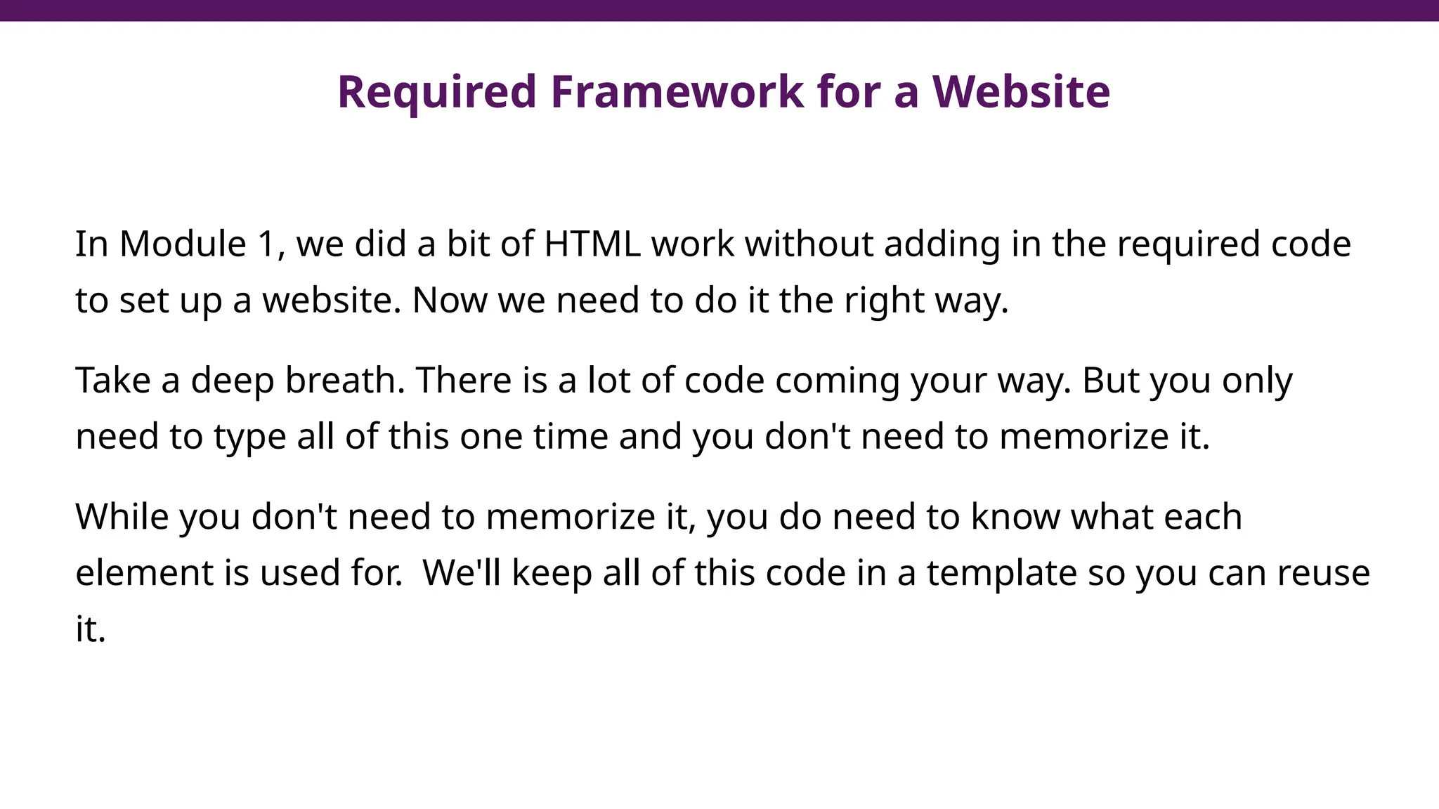 In Module 1, we did a bit of HTML work without adding in the required code
to set up a website. Now we need to do it the right way.
Take a deep breath. There is a lot of code coming your way. But you only
need to type all of this one time and you don't need to memorize it.
While you don't need to memorize it, you do need to know what each
element is used for. We'll keep all of this code in a template so you can reuse
it.
Required Framework for a Website
 